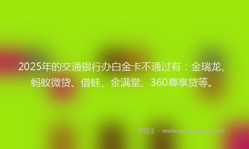 2025年的交通银行办白金卡不通过有：金瑞龙、蚂蚁微贷、借蛙、金满堂、360尊享贷等。