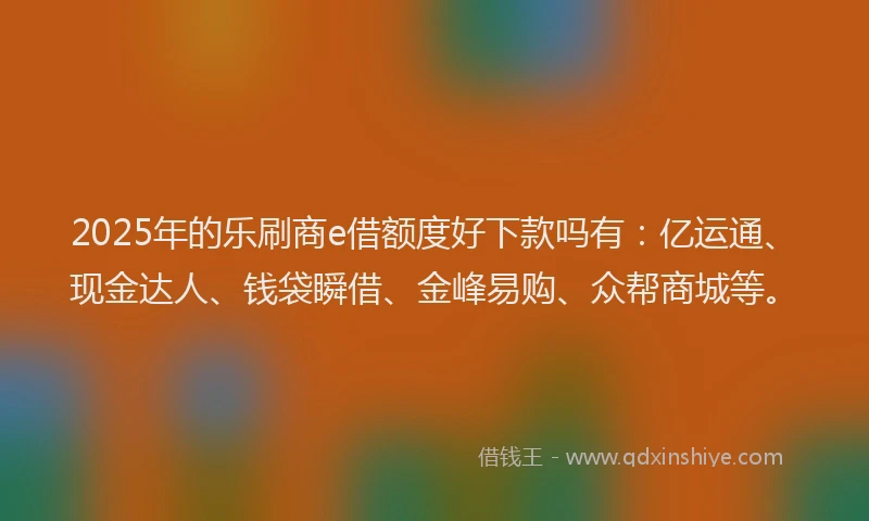 2025年的乐刷商e借额度好下款吗有：亿运通、现金达人、钱袋瞬借、金峰易购、众帮商城等。