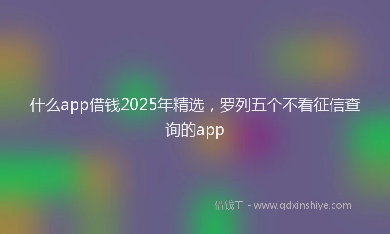 什么app借钱2025年精选,罗列五个不看征信查询的app