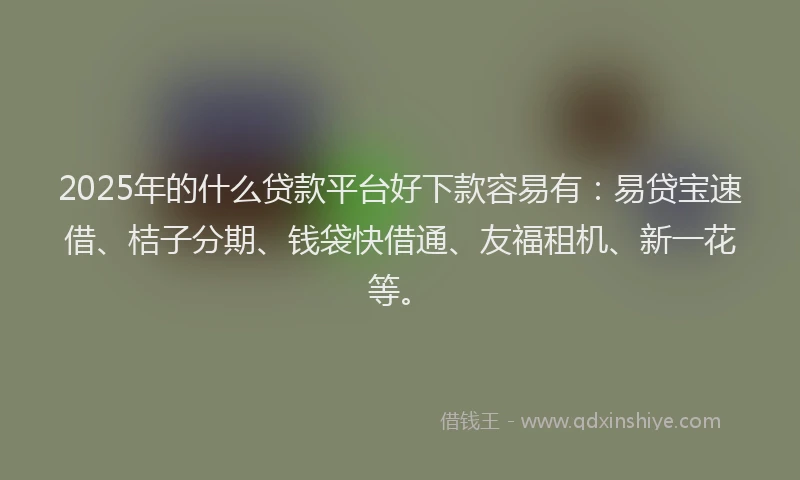 2025年的什么贷款平台好下款容易有：易贷宝速借、桔子分期、钱袋快借通、友福租机、新一花等。