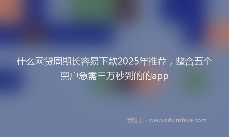 什么网贷周期长容易下款2025年推荐，整合五个黑户急需三万秒到的的app