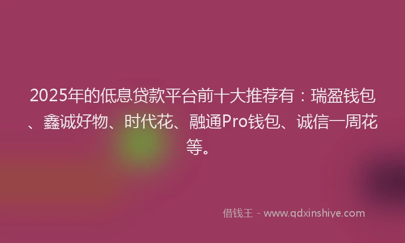 2025年的低息贷款平台前十大推荐有：瑞盈钱包、鑫诚好物、时代花、融通Pro钱包、诚信一周花等。