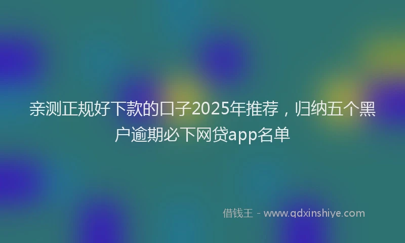 亲测正规好下款的口子2025年推荐，归纳五个黑户逾期必下网贷app名单