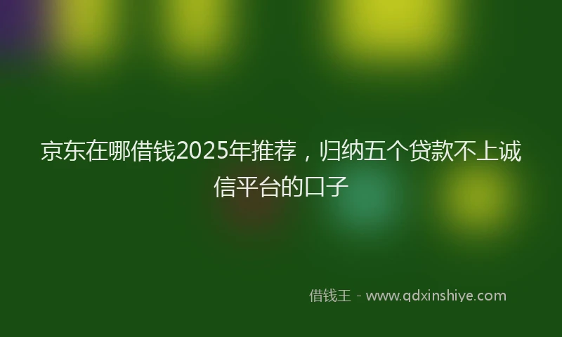 京东在哪借钱2025年推荐，归纳五个贷款不上诚信平台的口子
