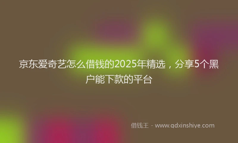 京东爱奇艺怎么借钱的2025年精选，分享5个黑户能下款的平台