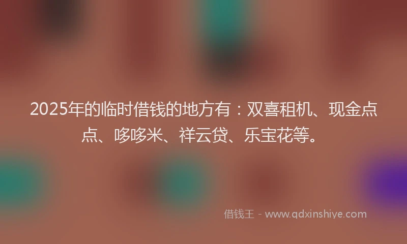 2025年的临时借钱的地方有:双喜租机、现金点点、哆哆米、祥云贷、乐宝花等。
