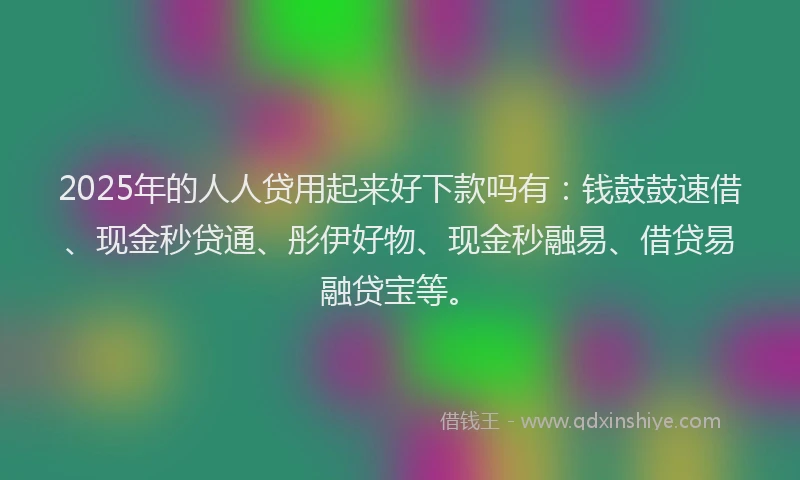 2025年的人人贷用起来好下款吗有：钱鼓鼓速借、现金秒贷通、彤伊好物、现金秒融易、借贷易融贷宝等。