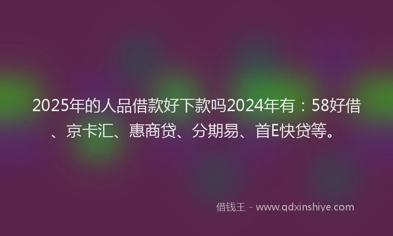 2025年的人品借款好下款吗2024年有:58好借、京卡汇、惠商贷、分期易、首E快贷等。