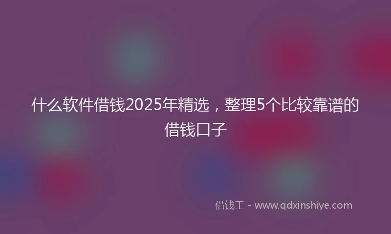 什么软件借钱2025年精选，整理5个比较靠谱的借钱口子