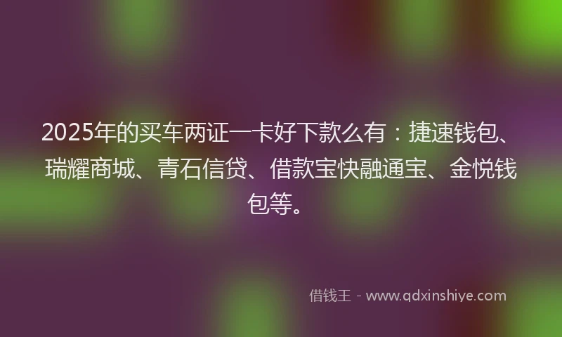 2025年的买车两证一卡好下款么有：捷速钱包、瑞耀商城、青石信贷、借款宝快融通宝、金悦钱包等。