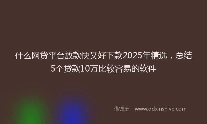 什么网贷平台放款快又好下款2025年精选，总结5个贷款10万比较容易的软件