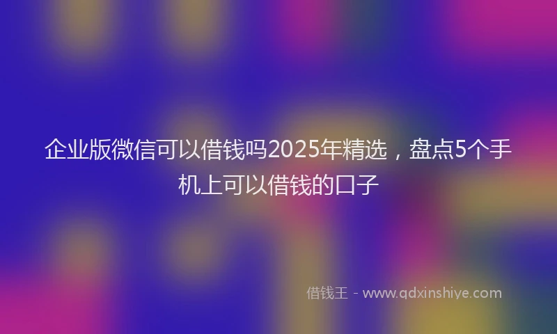 企业版微信可以借钱吗2025年精选，盘点5个手机上可以借钱的口子