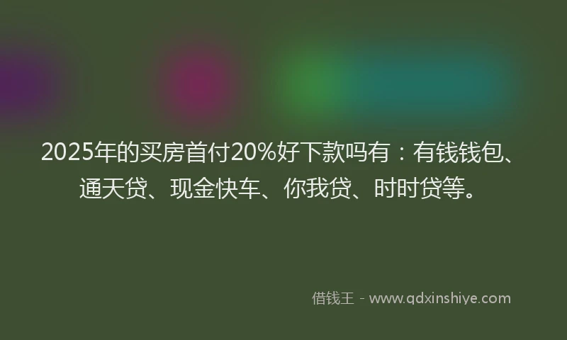 2025年的买房首付20%好下款吗有：有钱钱包、通天贷、现金快车、你我贷、时时贷等。