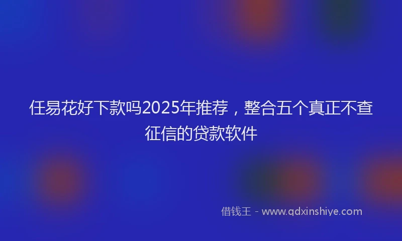 任易花好下款吗2025年推荐，整合五个真正不查征信的贷款软件