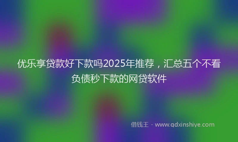 优乐享贷款好下款吗2025年推荐，汇总五个不看负债秒下款的网贷软件