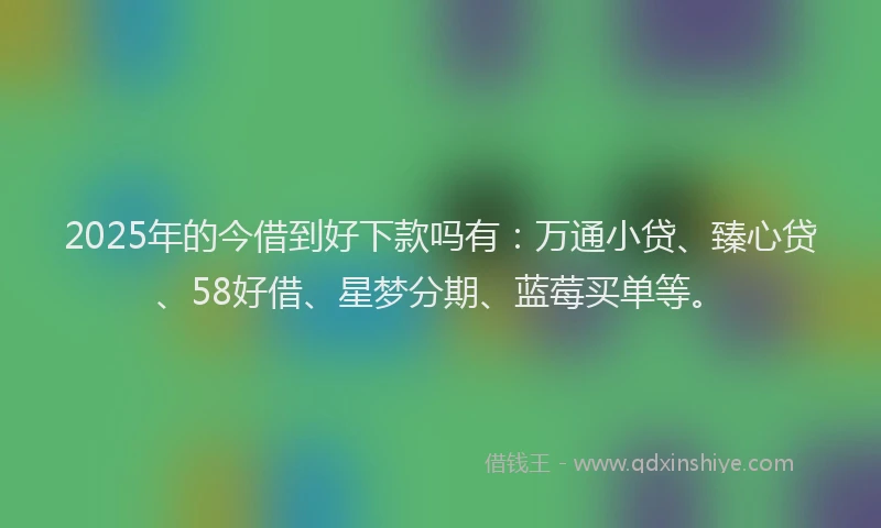2025年的今借到好下款吗有：万通小贷、臻心贷、58好借、星梦分期、蓝莓买单等。