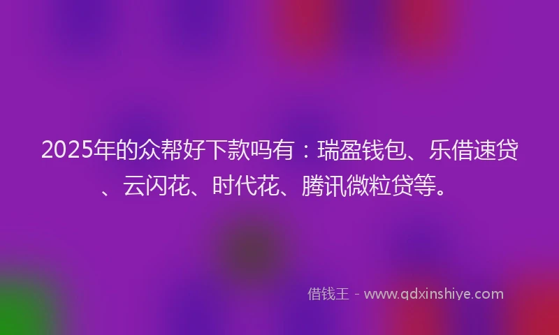 2025年的众帮好下款吗有：瑞盈钱包、乐借速贷、云闪花、时代花、腾讯微粒贷等。