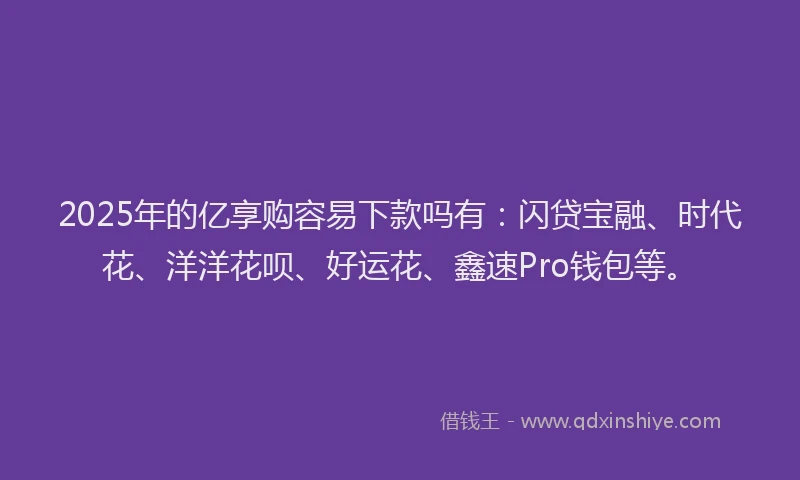 2025年的亿享购容易下款吗有：闪贷宝融、时代花、洋洋花呗、好运花、鑫速Pro钱包等。