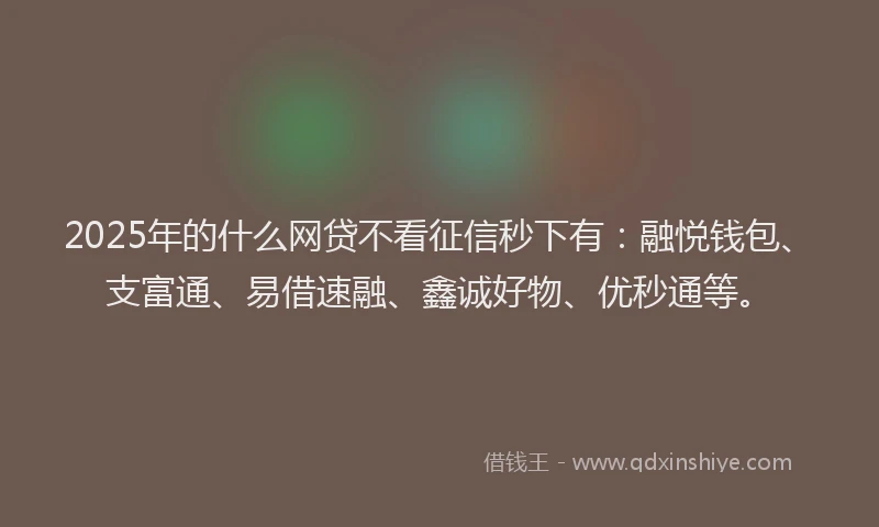 2025年的什么网贷不看征信秒下有：融悦钱包、支富通、易借速融、鑫诚好物、优秒通等。