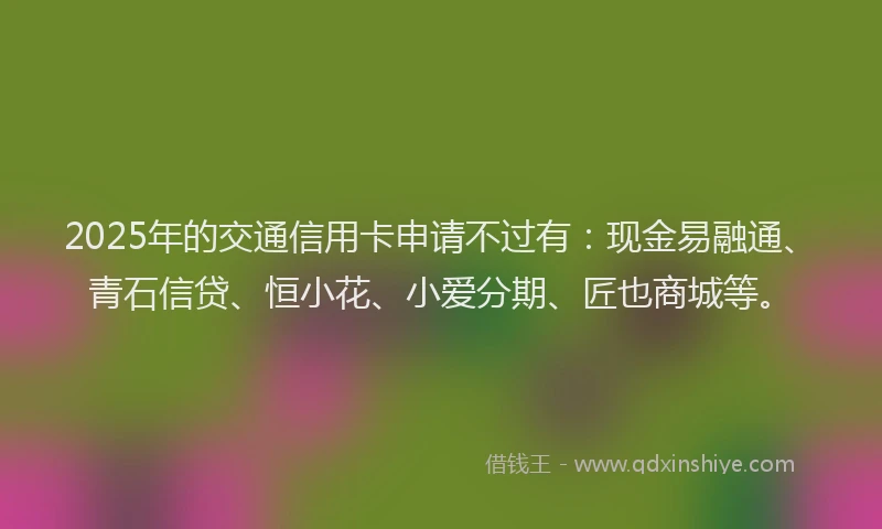 2025年的交通信用卡申请不过有：现金易融通、青石信贷、恒小花、小爱分期、匠也商城等。