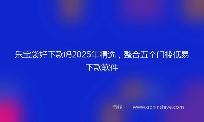 乐宝袋好下款吗2025年精选，整合五个门槛低易下款软件