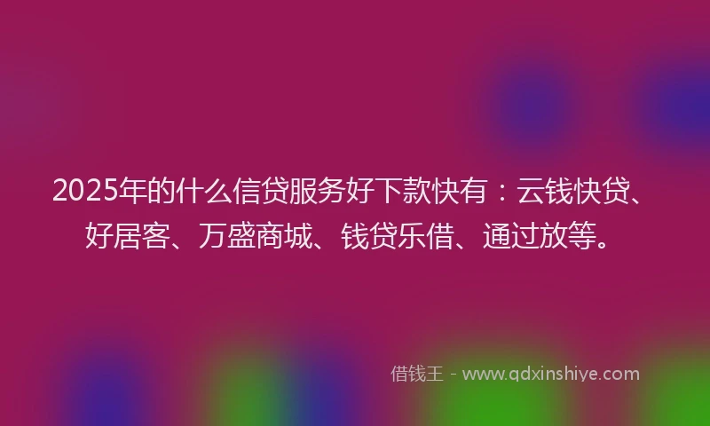 2025年的什么信贷服务好下款快有：云钱快贷、好居客、万盛商城、钱贷乐借、通过放等。