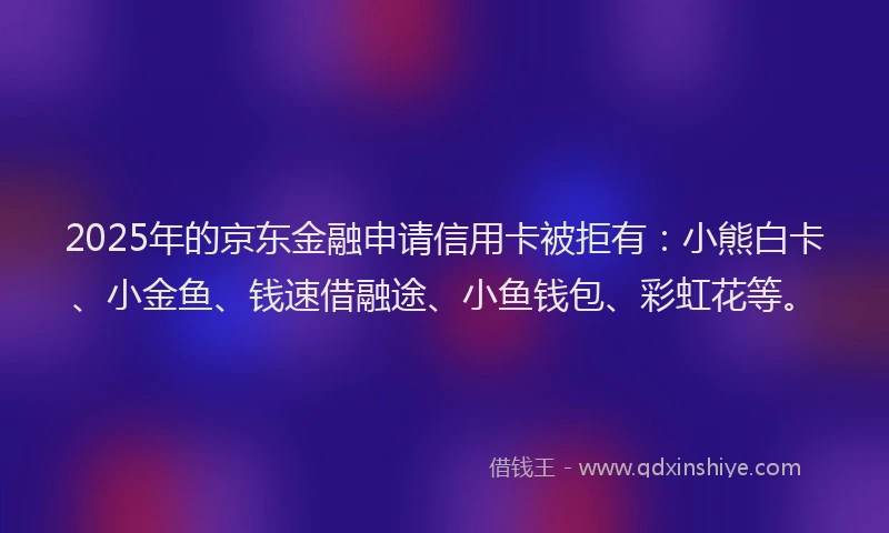 2025年的京东金融申请信用卡被拒有:小熊白卡、小金鱼、钱速借融途、小鱼钱包、彩虹花等。