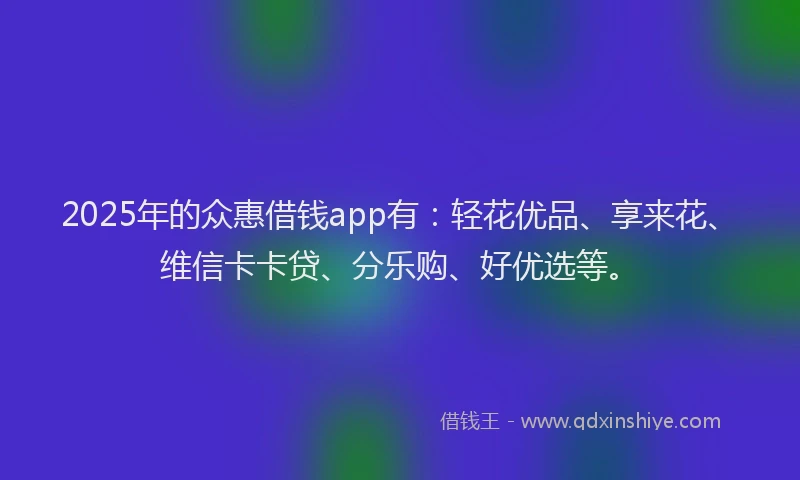 2025年的众惠借钱app有：轻花优品、享来花、维信卡卡贷、分乐购、好优选等。