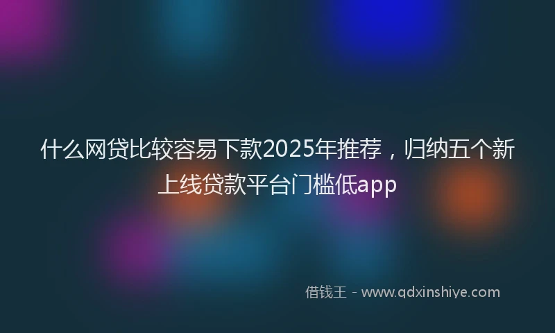 什么网贷比较容易下款2025年推荐，归纳五个新上线贷款平台门槛低app