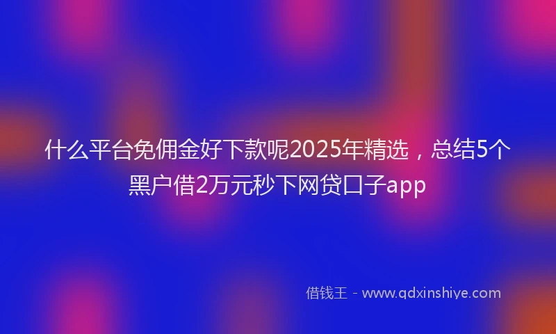 什么平台免佣金好下款呢2025年精选，总结5个黑户借2万元秒下网贷口子app