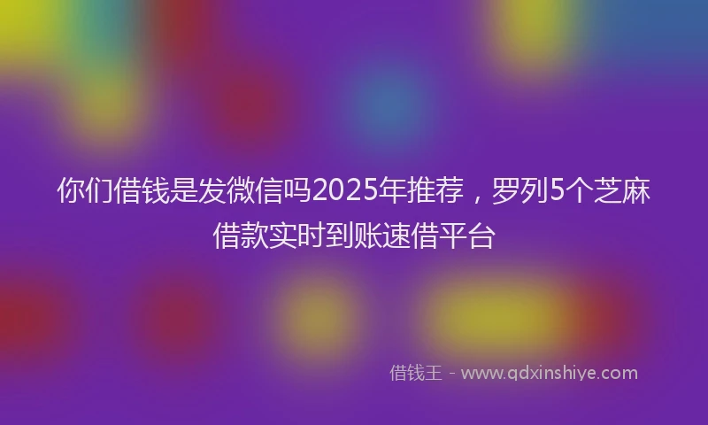 你们借钱是发微信吗2025年推荐，罗列5个芝麻借款实时到账速借平台