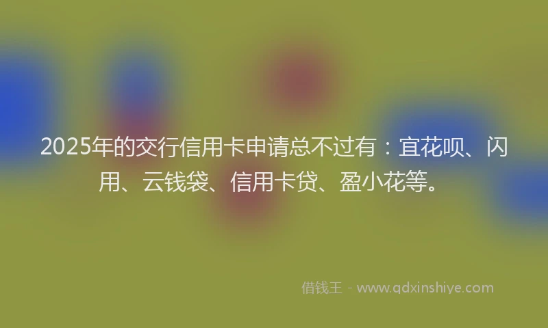2025年的交行信用卡申请总不过有：宜花呗、闪用、云钱袋、信用卡贷、盈小花等。