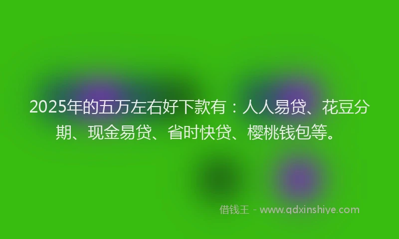 2025年的五万左右好下款有：人人易贷、花豆分期、现金易贷、省时快贷、樱桃钱包等。