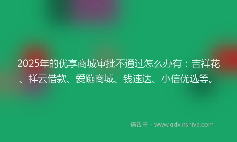 2025年的优享商城审批不通过怎么办有：吉祥花、祥云借款、爱蹦商城、钱速达、小信优选等。
