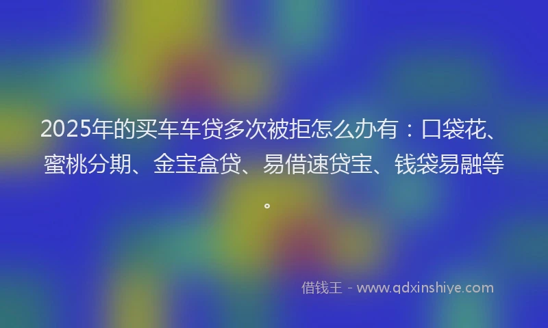2025年的买车车贷多次被拒怎么办有：口袋花、蜜桃分期、金宝盒贷、易借速贷宝、钱袋易融等。