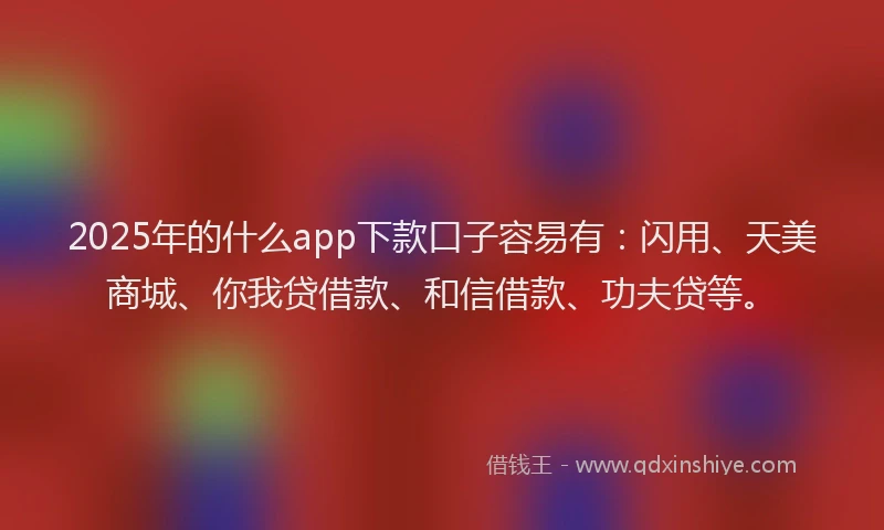 2025年的什么app下款口子容易有：闪用、天美商城、你我贷借款、和信借款、功夫贷等。