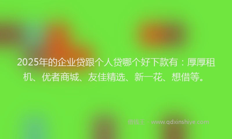 2025年的企业贷跟个人贷哪个好下款有：厚厚租机、优者商城、友佳精选、新一花、想借等。