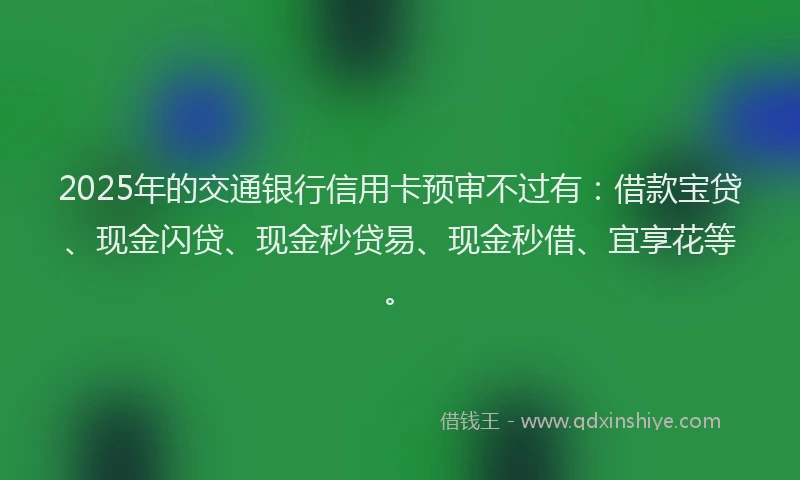 2025年的交通银行信用卡预审不过有：借款宝贷、现金闪贷、现金秒贷易、现金秒借、宜享花等。