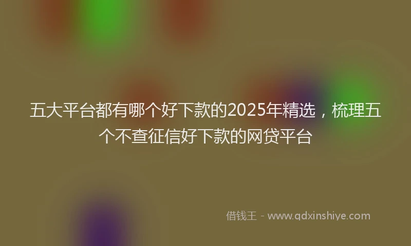 五大平台都有哪个好下款的2025年精选，梳理五个不查征信好下款的网贷平台