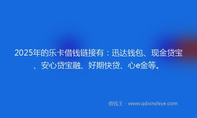 2025年的乐卡借钱链接有：迅达钱包、现金贷宝、安心贷宝融、好期快贷、心e金等。