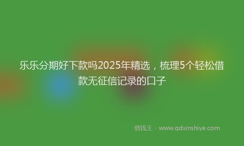 乐乐分期好下款吗2025年精选，梳理5个轻松借款无征信记录的口子