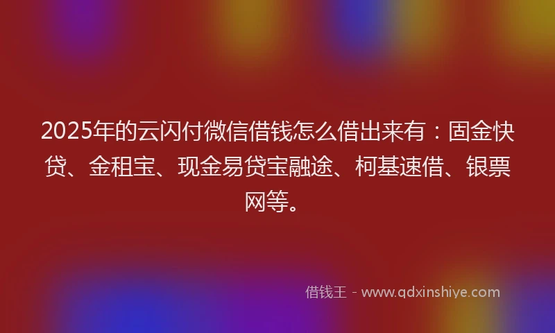 2025年的云闪付微信借钱怎么借出来有：固金快贷、金租宝、现金易贷宝融途、柯基速借、银票网等。