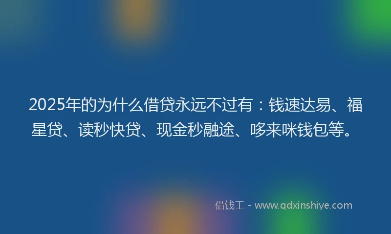 2025年的为什么借贷永远不过有：钱速达易、福星贷、读秒快贷、现金秒融途、哆来咪钱包等。