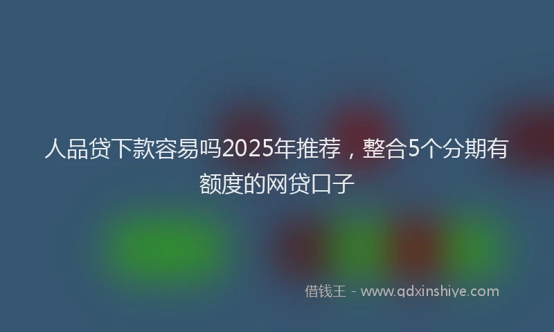 人品贷下款容易吗2025年推荐，整合5个分期有额度的网贷口子