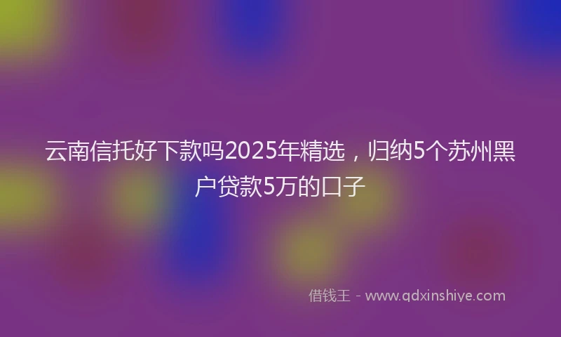 云南信托好下款吗2025年精选，归纳5个苏州黑户贷款5万的口子