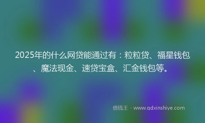 2025年的什么网贷能通过有：粒粒贷、福星钱包、魔法现金、速贷宝盒、汇金钱包等。