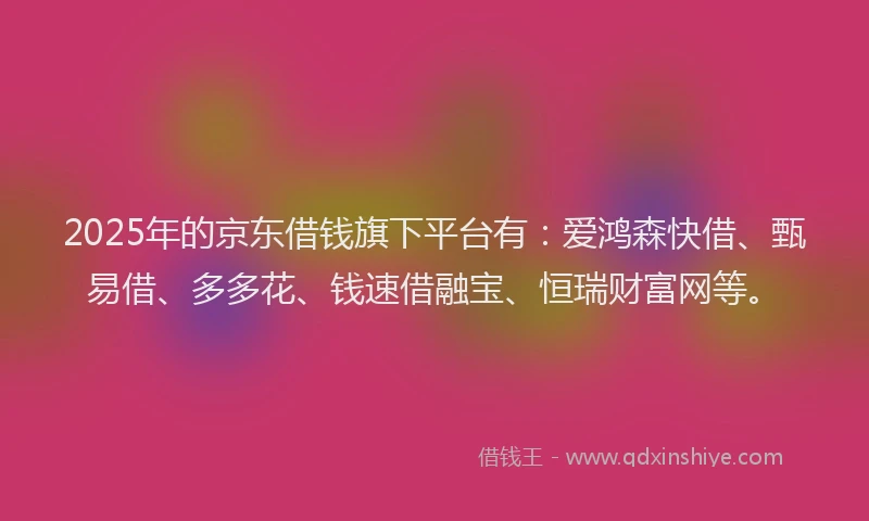 2025年的京东借钱旗下平台有：爱鸿森快借、甄易借、多多花、钱速借融宝、恒瑞财富网等。
