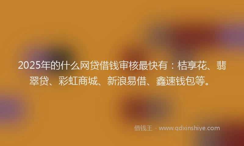 2025年的什么网贷借钱审核最快有：桔享花、翡翠贷、彩虹商城、新浪易借、鑫速钱包等。