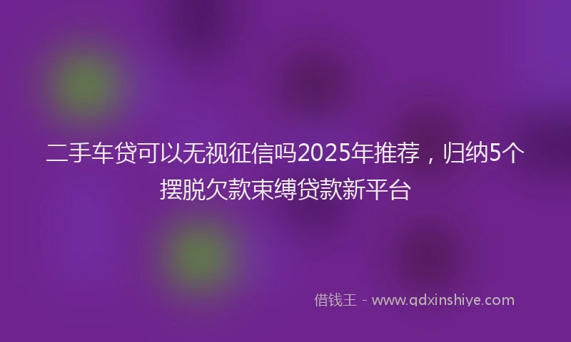 二手车贷可以无视征信吗2025年推荐，归纳5个摆脱欠款束缚贷款新平台