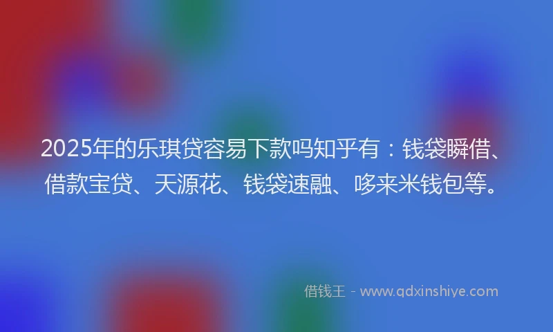 2025年的乐琪贷容易下款吗知乎有：钱袋瞬借、借款宝贷、天源花、钱袋速融、哆来米钱包等。